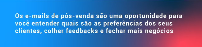 Os e-mails de pós-venda são uma oportunidade para você entender quais são as preferências dos seus clientes, colher feedbacks e fechar mais negócios