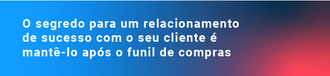 O segredo para um relacionamento de sucesso com o seu cliente é mantê-lo após o funil de compras 